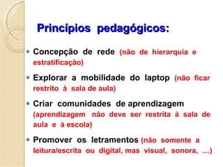 Princípios  pedagógicos: Concepção  de  rede  (não  de  hierarquia  e  estratificação) Explorar  a  mobilidade  do  laptop  (não  ficar  restrito  à  sala de aula) Criar  comunidades  de aprendizagem  (aprendizagem  não  deve  ser  restrita  à  sala  de  aula  e  à escola) Promover  os  letramentos  (não  somente  a  leitura/escrita  ou  digital, mas  visual,  sonora,  …) 