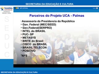 Parceiros do Projeto UCA - Palmas Assessoria da Presidencia da República  Gov. Federal (MEC/SEED) Gov.Federal(SERPRO) INTEL do BRASIL  PUC- SP  METASYS BRITE do Brasil   CISCO  do BRASIL  BRASIL TELECON POSITIVO   RFS  