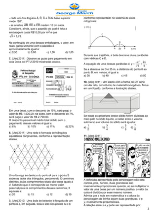 - cada um dos ângulos Â, , e da base superior             conforme representado no sistema de eixos
mede 120º;                                                ortogonais:
- as arestas AB, BC e CD medem 10 cm cada.
Considere, ainda, que o papelão do qual é feita a
embalagem custa R$10,00 por m 2 e que
  3 = 1,73.

Na confecção de uma dessas embalagens, o valor, em
reais, gasto somente com o papelão é
aproximadamente igual a:
a) 0,50         b) 0,95       c) 1,50      d) 1,85
                                                          Durante sua trajetória, a bola descreve duas parábolas
7. (Uerj 2011) Observe as guias para pagamento em         com vértices C e D.
cota única do IPTU-2010 mostradas abaixo.                                                              x 2 2x
                                                          A equação de uma dessas parábolas é y               .
                                                                                                      75      5
                                                          Se a abscissa de D é 35 m, a distância do ponto 0 ao
                                                          ponto B, em metros, é igual a:
                                                          a) 38           b) 40            c) 45           d) 50

                                                          10. (Uerj 2011) Um sólido com a forma de um cone
                                                          circular reto, constituído de material homogêneo, flutua
                                                          em um líquido, conforme a ilustração abaixo.




Em uma delas, com o desconto de 15%, será pago o
valor de R$ 1.530,00; na outra, com o desconto de 7%,
será pago o valor de R$ 2.790,00.                         Se todas as geratrizes desse sólido forem divididas ao
O desconto percentual médio total obtido com o            meio pelo nível do líquido, a razão entre o volume
pagamento desses valores é igual a:                       submerso e o volume do sólido será igual a:
a) 6%           b) 10%          c) 11%         d) 22%        1                3               5       7
                                                          a)              b)               c)      d)
                                                             2                4               6       8
8. (Uerj 2011) Uma rede é formada de triângulos
equiláteros congruentes, conforme a representação         11. (Uerj 2011)
abaixo.




Uma formiga se desloca do ponto A para o ponto B
sobre os lados dos triângulos, percorrendo X caminhos     A definição apresentada pelo personagem não está
distintos, cujos comprimentos totais são todos iguais a   correta, pois, de fato, duas grandezas são
d. Sabendo que d corresponde ao menor valor               inversamente proporcionais quando, ao se multiplicar o
possível para os comprimentos desses caminhos, X          valor de uma delas por um número positivo, o valor da
equivale a:                                               outra é dividido por esse mesmo número.
a) 20             b) 15         c) 12            d) 10    Admita que a nota em matemática e a altura do
                                                          personagem da tirinha sejam duas grandezas, x e
9. (Uerj 2010) Uma bola de beisebol é lançada de um       y, inversamente proporcionais.
ponto 0 e, em seguida, toca o solo nos pontos A e B,      A relação entre x e y pode ser representada por:
                                                                                                                 2
 