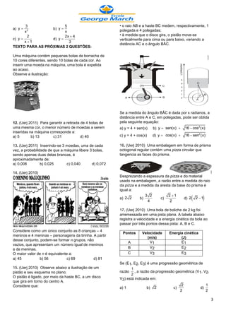 3                5                                • o raio AB e a haste BC medem, respectivamente, 1
a) y    2
                 b) y                                   polegada e 4 polegadas;
       x                x
         2              2x  4                           • à medida que o disco gira, o pistão move-se
c) y            d) y                                   verticalmente para cima ou para baixo, variando a
       x 1               3
                                                         distância AC e o ângulo BÂC.
TEXTO PARA AS PRÓXIMAS 2 QUESTÕES:

Uma máquina contém pequenas bolas de borracha de
10 cores diferentes, sendo 10 bolas de cada cor. Ao
inserir uma moeda na máquina, uma bola é expelida
ao acaso.
Observe a ilustração:




                                                         Se a medida do ângulo BÂC é dada por x radianos, a
                                                         distância entre A e C, em polegadas, pode ser obtida
12. (Uerj 2011) Para garantir a retirada de 4 bolas de   pela seguinte equação:
uma mesma cor, o menor número de moedas a serem          a) y = 4 + sen(x)    b) y  sen(x)       16  cos2 (x)
inseridas na máquina corresponde a:
a) 5       b) 13       c) 31             d) 40           c) y = 4 + cos(x)    d) y  cos(x)       16  sen2 (x)

13. (Uerj 2011) Inserindo-se 3 moedas, uma de cada       16. (Uerj 2010) Uma embalagem em forma de prisma
vez, a probabilidade de que a máquina libere 3 bolas,    octogonal regular contém uma pizza circular que
sendo apenas duas delas brancas, é                       tangencia as faces do prisma.
aproximadamente de:
a) 0,008         b) 0,025      c) 0,040       d) 0,072

14. (Uerj 2010)
                                                         Desprezando a espessura da pizza e do material
                                                         usado na embalagem, a razão entre a medida do raio
                                                         da pizza e a medida da aresta da base do prisma é
                                                         igual a:
                                                                                     2 1
                                                         a) 2 2      b)
                                                                        3 2
                                                                         4
                                                                                c)
                                                                                      2
                                                                                             d) 2 2  1      
                                                         17. (Uerj 2010) Uma bola de boliche de 2 kg foi
                                                         arremessada em uma pista plana. A tabela abaixo
                                                         registra a velocidade e a energia cinética da bola ao
                                                         passar por três pontos dessa pista: A, B e C.
Considere como um único conjunto as 8 crianças – 4
                                                          Pontos      Velocidade      Energia cinética
meninos e 4 meninas – personagens da tirinha. A partir
                                                                         (m/s)              (J)
desse conjunto, podem-se formar n grupos, não
                                                                A         V1                E1
vazios, que apresentam um número igual de meninos
e de meninas.                                                   B         V2                E2
O maior valor de n é equivalente a:                             C         V3                E3
a) 45           b) 56           c) 69         d) 81
                                                         Se (E1, E2, E3) é uma progressão geométrica de
15. (Uerj 2010) Observe abaixo a ilustração de um               1
pistão e seu esquema no plano.                           razão , a razão da progressão geométrica (V1, V2,
                                                                2
O pistão é ligado, por meio da haste BC, a um disco      V3) está indicada em:
que gira em torno do centro A.
Considere que:                                                                                 2                   1
                                                         a) 1            b)   2          c)                 d)
                                                                                              2                    2

                                                                                                                       3
 