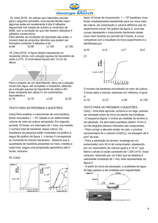 18. (Uerj 2010) Ao refazer seu calendário escolar       Após 10 horas de crescimento, 1 × 10¤ bactérias vivas
para o segundo semestre, uma escola decidiu repor        foram imediatamente transferidas para um novo meio
algumas aulas em exatamente 4 dos 9 sábados              de cultura, de composição e volume idênticos aos do
disponíveis nos meses de outubro e novembro de           experimento inicial. No gráfico da figura 2, uma das
2009, com a condição de que não fossem utilizados 4
                                                         curvas representa o crescimento bacteriano nesse
sábados consecutivos.
Para atender às condições de reposição das aulas, o      novo meio durante um período de 5 horas. A curva
número total de conjuntos distintos que podem ser        compatível com o resultado do novo experimento é a
formados contendo 4 sábados é de:                        identificada por:
a) 80           b) 96           c) 120         d) 126
                                                         a) W           b) X            c) Y            d) Z
19. (Uerj 2010) A figura abaixo representa um
recipiente cônico com solução aquosa de hipoclorito de   21.
sódio a 27%. O nível desse líquido tem 12 cm de
altura.




Para o preparo de um desinfetante, diluiu-se a solução
inicial com água, até completar o recipiente, obtendo-
se a solução aquosa do hipoclorito de sódio a 8%.        O número de bactérias encontrado no meio de cultura
Esse recipiente tem altura H, em centímetros,            3 horas após o inóculo, expresso em milhares, é igual
equivalente a                                            a:
a) 16           b) 18           c) 20            d) 22   a) 16           b) 27          c) 64           d) 105


TEXTO PARA AS PRÓXIMAS 2 QUESTÕES.                       TEXTO PARA AS PRÓXIMAS 2 QUESTÕES.
                                                         (Uerj) - Uma área agrícola, próxima a um lago, precisa
(Uerj) Para analisar o crescimento de uma bactéria,      ser adubada antes do início do plantio de hortaliças.
foram inoculadas 1 × 10¤ células a um determinado        - O esquema (figura 1) indica as medidas do terreno a
volume de meio de cultura apropriado. Em seguida,        ser plantado. Os dois lados paralelos distam 10 km e
durante 10 horas, em intervalos de 1 hora, era medido    os três ângulos obtusos indicados são congruentes.
o número total de bactérias nessa cultura. Os            - Para corrigir a elevada acidez do solo, o produto
resultados da pesquisa estão mostrados no gráfico a      recomendado foi o calcário (CaCOƒ), na dosagem de 5
seguir.No gráfico da figura 1, o tempo 0 corresponde     g/m£ de solo.
ao momento do inóculo bacteriano. Observe que a          - Para a adubação do terreno, emprega-se um
quantidade de bactérias presentes no meio, medida a      pulverizador com 40 m de comprimento, abastecido
cada hora, segue uma progressão geométrica até 5         por um reservatório de volume igual a 2,16 m¤, que
horas, inclusive.                                        libera o adubo à vazão constante de 1.200 cm¤/s. Esse
                                                         conjunto, rebocado por um trator que se desloca à
20. (Uerj)
                                                         velocidade constante de 1 m/s, está representado na
                                                         figura 2.
                                                         - A partir do início da adubação, a qualidade da água
                                                         do lago passou a ser avaliada com regularidade.




                                                                                                               4
 