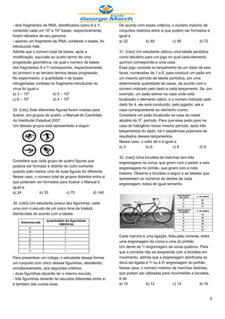 - dois fragmentos de RNA, identificados como X e Y,         De acordo com esses critérios, o número máximo de
contendo cada um 10¤ e 10¥ bases, respectivamente,          conjuntos distintos entre si que podem ser formados é
foram retirados de seu genoma;                              igual a:
- apenas um fragmento de RNA, contendo n bases, foi         a) 32            b) 40           c) 56         d) 72
introduzido nele.
Admita que o número total de bases, após a                  31. (Uerj) Um estudante utilizou uma tabela periódica
modificação, equivalia ao quinto termo de uma               como tabuleiro para um jogo no qual cada elemento
progressão geométrica, na qual o número de bases            químico corresponde a uma casa.
dos fragmentos X e Y correspondia, respectivamente,         Esse jogo consiste no lançamento de um dado de seis
ao primeiro e ao terceiro termos dessa progressão.          faces, numeradas de 1 a 6, para conduzir um peão em
No experimento, a quantidade n de bases                     um mesmo período da tabela periódica, por uma
nitrogenadas contidas no fragmento introduzido no           determinada quantidade de casas, de acordo com o
vírus foi igual a:                                          número indicado pelo dado a cada lançamento. Se, por
a) 3 × 10£               b) 5 × 10¤                         exemplo, um peão estiver na casa onde está
c) 6 × 10¥               d) 4 × 10¦                         localizado o elemento cálcio, e o número indicado pelo
                                                            dado for 4, ele será conduzido, pelo jogador, até a
29. (Uerj) Sete diferentes figuras foram criadas para       casa correspondente ao elemento cromo.
ilustrar, em grupos de quatro, o Manual do Candidato        Considere um peão localizado na casa do metal
do Vestibular Estadual 2007.                                alcalino do 5¡. período. Para que esse peão pare na
Um desses grupos está apresentado a seguir.                 casa do halogênio nesse mesmo período, após três
                                                            lançamentos do dado, há n seqüências possíveis de
                                                            resultados desses lançamentos.
                                                            Nesse caso, o valor de n é igual a:
                                                            a) 3             b) 6            c) 8            d) 9

                                                            32. (Uerj) Uma bicicleta de marchas tem três
Considere que cada grupo de quatro figuras que              engrenagens na coroa, que giram com o pedal, e seis
poderia ser formado é distinto de outro somente
                                                            engrenagens no pinhão, que giram com a roda
quando pelo menos uma de suas figuras for diferente.        traseira. Observe a bicicleta a seguir e as tabelas que
Nesse caso, o número total de grupos distintos entre si
                                                            apresentam os números de dentes de cada
que poderiam ser formados para ilustrar o Manual é
                                                            engrenagem, todos de igual tamanho.
igual a:
a) 24           b) 35           c) 70          d) 140

30. (Uerj) Um estudante possui dez figurinhas, cada
uma com o escudo de um único time de futebol,
distribuídas de acordo com a tabela:




                                                            Cada marcha é uma ligação, feita pela corrente, entre
                                                            uma engrenagem da coroa e uma do pinhão.
                                                            Um dente da 1• engrenagem da coroa quebrou. Para
                                                            que a corrente não se desprenda com a bicicleta em
Para presentear um colega, o estudante deseja formar        movimento, admita que a engrenagem danificada só
um conjunto com cinco dessas figurinhas, atendendo,         deva ser ligada à 1• ou à 2• engrenagem do pinhão.
simultaneamente, aos seguintes critérios:                   Nesse caso, o número máximo de marchas distintas,
- duas figurinhas deverão ter o mesmo escudo;               que podem ser utilizadas para movimentar a bicicleta,
- três figurinhas deverão ter escudos diferentes entre si   é de:
e também das outras duas.                                   a) 10           b) 12           c) 14          d) 16


                                                                                                                      6
 