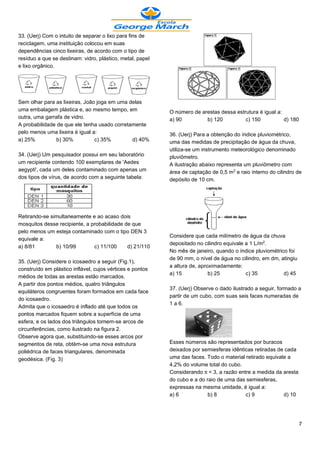 33. (Uerj) Com o intuito de separar o lixo para fins de
reciclagem, uma instituição colocou em suas
dependências cinco lixeiras, de acordo com o tipo de
resíduo a que se destinam: vidro, plástico, metal, papel
e lixo orgânico.




Sem olhar para as lixeiras, João joga em uma delas
uma embalagem plástica e, ao mesmo tempo, em               O número de arestas dessa estrutura é igual a:
outra, uma garrafa de vidro.                               a) 90         b) 120          c) 150           d) 180
A probabilidade de que ele tenha usado corretamente
pelo menos uma lixeira é igual a:                          36. (Uerj) Para a obtenção do índice pluviométrico,
a) 25%          b) 30%          c) 35%        d) 40%       uma das medidas de precipitação de água da chuva,
                                                           utiliza-se um instrumento meteorológico denominado
34. (Uerj) Um pesquisador possui em seu laboratório        pluviômetro.
um recipiente contendo 100 exemplares de 'Aedes            A ilustração abaixo representa um pluviômetro com
aegypti', cada um deles contaminado com apenas um          área de captação de 0,5 m£ e raio interno do cilindro de
dos tipos de vírus, de acordo com a seguinte tabela:       depósito de 10 cm.




Retirando-se simultaneamente e ao acaso dois
mosquitos desse recipiente, a probabilidade de que
pelo menos um esteja contaminado com o tipo DEN 3
                                                           Considere que cada milímetro de água da chuva
equivale a:
                                                           depositado no cilindro equivale a 1 L/m£.
a) 8/81        b) 10/99        c) 11/100     d) 21/110
                                                           No mês de janeiro, quando o índice pluviométrico foi
                                                           de 90 mm, o nível de água no cilindro, em dm, atingiu
35. (Uerj) Considere o icosaedro a seguir (Fig.1),
                                                           a altura de, aproximadamente:
construído em plástico inflável, cujos vértices e pontos
                                                           a) 15            b) 25          c) 35          d) 45
médios de todas as arestas estão marcados.
A partir dos pontos médios, quatro triângulos
                                                           37. (Uerj) Observe o dado ilustrado a seguir, formado a
equiláteros congruentes foram formados em cada face
                                                           partir de um cubo, com suas seis faces numeradas de
do icosaedro.
                                                           1 a 6.
Admita que o icosaedro é inflado até que todos os
pontos marcados fiquem sobre a superfície de uma
esfera, e os lados dos triângulos tornem-se arcos de
circunferências, como ilustrado na figura 2.
Observe agora que, substituindo-se esses arcos por
segmentos de reta, obtém-se uma nova estrutura             Esses números são representados por buracos
poliédrica de faces triangulares, denominada               deixados por semiesferas idênticas retiradas de cada
geodésica. (Fig. 3)                                        uma das faces. Todo o material retirado equivale a
                                                           4,2% do volume total do cubo.
                                                           Considerando ™= 3, a razão entre a medida da aresta
                                                           do cubo e a do raio de uma das semiesferas,
                                                           expressas na mesma unidade, é igual a:
                                                           a) 6            b) 8           c) 9            d) 10




                                                                                                                   7
 