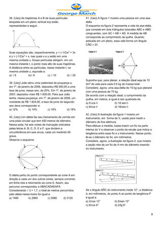 38. (Uerj) As trajetórias A e B de duas partículas         41. (Uerj) A figura 1 mostra uma pessoa em uma asa-
lançadas em um plano vertical xoy estão                    delta
representadas a seguir.                                    O esquema na figura 2 representa a vela da asa-delta,
                                                           que consiste em dois triângulos isósceles ABC e ABD
                                                           congruentes, com AC = AB = AD. A medida de AB
                                                           corresponde ao comprimento da quilha. Quando
                                                           esticada em um plano, essa vela forma um ângulo
                                                           CÂD = 2š.

Suas equações são, respectivamente, y = (-1/2)x£ + 3x
e y = (-1/2)x£ + x, nas quais x e y estão em uma
mesma unidade u. Essas partículas atingem, em um
mesmo instante t, o ponto mais alto de suas trajetórias.
A distância entre as partículas, nesse instante t, na
mesma unidade u, equivale a:
a) Ë6            b)Ë8             c) Ë10          d) Ë20
                                                           Suponha que, para planar, a relação ideal seja de 10
39. (Uerj) João abriu uma caderneta de poupança e,         dm£ de vela para cada 0,5 kg de massa total.
em 1¡. de janeiro de 2006, depositou R$ 500,00 a uma       Considere, agora, uma asa-delta de 15 kg que planará
taxa de juros, nesse ano, de 20%. Em 1¡. de janeiro de     com uma pessoa de 75 kg.
2007, depositou mais R$ 1.000,00. Para que João            De acordo com a relação ideal, o comprimento da
tenha, nessa poupança, em 1¡. de janeiro de 2008, um       quilha, em metros, é igual à raiz quadrada de:
montante de R$ 1.824,00, a taxa de juros do segundo        a) 9 cos š              b) 18 sen š
ano deve corresponder a:                                   c) 9/cos š              d) 18/sen š
a) 12%          b) 14%         c) 16%          d) 18%
                                                           42. (Uerj) A ilustração da figura 1 mostra um
40. (Uerj) Um atleta faz seu treinamento de corrida em     instrumento, em forma de V, usado para medir o
uma pista circular que tem 400 metros de diâmetro.         diâmetro de fios elétricos.
Nessa pista, há seis cones de marcação indicados           Para efetuar a medida, basta inserir um fio na parte
pelas letras A, B, C, D, E e F, que dividem a              interna do V e observar o ponto da escala que indica a
circunferência em seis arcos, cada um medindo 60           tangência entre esse fio e o instrumento. Nesse ponto,
graus.                                                     lê-se o diâmetro do fio, em milímetros.
Observe o esquema:                                         Considere, agora, a ilustração da figura 2, que mostra
                                                           a seção reta de um fio de 4 mm de diâmetro inserido
                                                           no instrumento.




O atleta partiu do ponto correspondente ao cone A em
direção a cada um dos outros cones, sempre correndo
em linha reta e retornando ao cone A. Assim, seu
percurso correspondeu a ABACADAEAFA.
Considerando Ë3 = 1,7, o total de metros percorridos       Se o ângulo BÂC do instrumento mede 12°, a distância
pelo atleta nesse treino foi igual a:                      d, em milímetros, do ponto A ao ponto de tangência P
a) 1480          b) 2960          c) 3080   d) 3120        é igual a:
                                                           a) 2/cos 12°           b) 6/sen 12°
                                                           c) 6/cos 6°            d) 2/tg 6°


                                                                                                                8
 