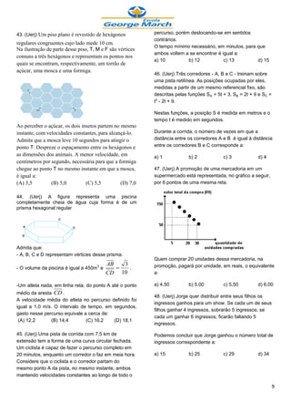 43. (Uerj) Um piso plano é revestido de hexágonos          percurso, porém deslocando-se em sentidos
                                                           contrários.
regulares congruentes cujo lado mede 10 cm.
                                                           O tempo mínimo necessário, em minutos, para que
Na ilustração de parte desse piso, T, M e F são vértices
                                                           ambos voltem a se encontrar é igual a:
comuns a três hexágonos e representam os pontos nos
                                                           a) 10          b) 12           c) 13        d) 15
quais se encontram, respectivamente, um torrão de
açúcar, uma mosca e uma formiga.
                                                           46. (Uerj) Três corredores - A, B e C - treinam sobre
                                                           uma pista retilínea. As posições ocupadas por eles,
                                                           medidas a partir de um mesmo referencial fixo, são
                                                           descritas pelas funções SÛ = 5t + 3, S½ = 2t + 9 e SÝ =
                                                           t£ - 2t + 9.

                                                           Nestas funções, a posição S é medida em metros e o
                                                           tempo t é medido em segundos.
Ao perceber o açúcar, os dois insetos partem no mesmo
instante, com velocidades constantes, para alcançá-lo.     Durante a corrida, o número de vezes em que a
Admita que a mosca leve 10 segundos para atingir o         distância entre os corredores A e B é igual à distância
ponto T. Despreze o espaçamento entre os hexágonos e       entre os corredores B e C corresponde a:
as dimensões dos animais. A menor velocidade, em           a) 1            b) 2            c) 3            d) 4
centímetros por segundo, necessária para que a formiga
chegue ao ponto T no mesmo instante em que a mosca,        47. (Uerj) A promoção de uma mercadoria em um
é igual a:                                                 supermercado está representada, no gráfico a seguir,
(A) 3,5         (B) 5,0         (C) 5,5         (D) 7,0    por 6 pontos de uma mesma reta.

44. (Uerj) A figura representa uma piscina
completamente cheia de água cuja forma é de um
prisma hexagonal regular




Admita que:
- A, B, C e D representam vértices desse prisma.
                                                           Quem comprar 20 unidades dessa mercadoria, na
                                        AB   3             promoção, pagará por unidade, em reais, o equivalente
- O volume da piscina é igual a 450m3 e       .
                                        CD 10              a:

-Um atleta nada, em linha reta, do ponto A até o ponto     a) 4,50         b) 5,00         c) 5,50         d) 6,00
médio da aresta CD .
                                                           48. (Uerj) Jorge quer distribuir entre seus filhos os
A velocidade média do atleta no percurso definido foi
                                                           ingressos ganhos para um show. Se cada um de seus
igual a 1,0 m/s. O intervalo de tempo, em segundos,
                                                           filhos ganhar 4 ingressos, sobrarão 5 ingressos; se
gasto nesse percurso equivale a cerca de:
                                                           cada um ganhar 6 ingressos, ficarão faltando 5
 (A) 12,2      (B) 14,4        (C) 16,2   (D) 18,1
                                                           ingressos.

45. (Uerj) Uma pista de corrida com 7,5 km de              Podemos concluir que Jorge ganhou o número total de
extensão tem a forma de uma curva circular fechada.        ingressos correspondente a:
Um ciclista é capaz de fazer o percurso completo em
20 minutos, enquanto um corredor o faz em meia hora.       a) 15           b) 25           c) 29           d) 34
Considere que o ciclista e o corredor partam do
mesmo ponto A da pista, no mesmo instante, ambos
mantendo velocidades constantes ao longo de todo o

                                                                                                                     9
 