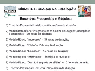 Encontros Presenciais e Módulos:
1) Encontro Presencial Inicial, com 8 horas/aula de duração;
2) Módulo Introdutório “Integração de mídias na Educação: Concepções
e tendências” - 30 horas de duração;
3) Módulo Básico “Impressos” – 15 horas de duração;
4) Módulo Básico “Rádio” – 15 horas de duração;
5) Módulo Básico “Televisão” – 15 horas de duração;
6) Módulo Básico “Informática” – 15 horas de duração;
7) Módulo Básico “Gestão Integrada de Mídias” – 15 horas de duração.
8) Encontro Presencial Final, com 7 horas/aula de duração.
MÍDIAS INTEGRADAS NA EDUCAÇÃO
 