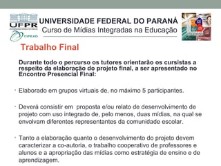 Trabalho Final
Durante todo o percurso os tutores orientarão os cursistas a
respeito da elaboração do projeto final, a ser apresentado no
Encontro Presencial Final:
• Elaborado em grupos virtuais de, no máximo 5 participantes.
• Deverá consistir em proposta e/ou relato de desenvolvimento de
projeto com uso integrado de, pelo menos, duas mídias, na qual se
envolvam diferentes representantes da comunidade escolar.
• Tanto a elaboração quanto o desenvolvimento do projeto devem
caracterizar a co-autoria, o trabalho cooperativo de professores e
alunos e a apropriação das mídias como estratégia de ensino e de
aprendizagem.
UNIVERSIDADE FEDERAL DO PARANÁ
Curso de Mídias Integradas na Educação
 