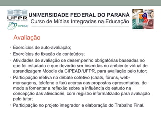Avaliação
• Exercícios de auto-avaliação;
• Exercícios de fixação de conteúdos;
• Atividades de avaliação de desempenho obrigatórias baseadas no
que foi estudado e que deverão ser inseridas no ambiente virtual de
aprendizagem Moodle da CIPEAD/UFPR, para avaliação pelo tutor;
• Participação efetiva no debate coletivo (chats, fóruns, web-
mensagens, telefone e fax) acerca das propostas apresentadas, de
modo a fomentar a reflexão sobre a influência do estudo na
concepção das atividades, com registro informatizado para avaliação
pelo tutor;
• Participação no projeto integrador e elaboração do Trabalho Final.
UNIVERSIDADE FEDERAL DO PARANÁ
Curso de Mídias Integradas na Educação
 