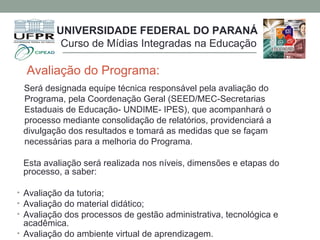 Avaliação do Programa:
Será designada equipe técnica responsável pela avaliação do
Programa, pela Coordenação Geral (SEED/MEC-Secretarias
Estaduais de Educação- UNDIME- IPES), que acompanhará o
processo mediante consolidação de relatórios, providenciará a
divulgação dos resultados e tomará as medidas que se façam
necessárias para a melhoria do Programa.
Esta avaliação será realizada nos níveis, dimensões e etapas do
processo, a saber:
• Avaliação da tutoria;
• Avaliação do material didático;
• Avaliação dos processos de gestão administrativa, tecnológica e
acadêmica.
• Avaliação do ambiente virtual de aprendizagem.
UNIVERSIDADE FEDERAL DO PARANÁ
Curso de Mídias Integradas na Educação
 