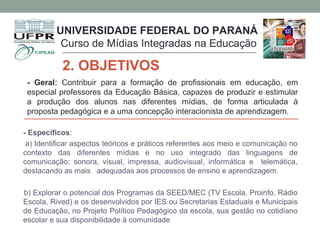 UNIVERSIDADE FEDERAL DO PARANÁ
Curso de Mídias Integradas na Educação
2. OBJETIVOS
- Geral: Contribuir para a formação de profissionais em educação, em
especial professores da Educação Básica, capazes de produzir e estimular
a produção dos alunos nas diferentes mídias, de forma articulada à
proposta pedagógica e a uma concepção interacionista de aprendizagem.
- Específicos:
a) Identificar aspectos teóricos e práticos referentes aos meio e comunicação no
contexto das diferentes mídias e no uso integrado das linguagens de
comunicação: sonora, visual, impressa, audiovisual, informática e telemática,
destacando as mais adequadas aos processos de ensino e aprendizagem.
b) Explorar o potencial dos Programas da SEED/MEC (TV Escola, Proinfo, Rádio
Escola, Rived) e os desenvolvidos por IES ou Secretarias Estaduais e Municipais
de Educação, no Projeto Político Pedagógico da escola, sua gestão no cotidiano
escolar e sua disponibilidade à comunidade
 