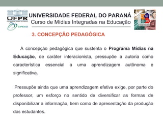 A concepção pedagógica que sustenta o Programa Mídias na
Educação, de caráter interacionista, pressupõe a autoria como
característica essencial a uma aprendizagem autônoma e
significativa.
Pressupõe ainda que uma aprendizagem efetiva exige, por parte do
professor, um esforço no sentido de diversificar as formas de
disponibilizar a informação, bem como de apresentação da produção
dos estudantes.
UNIVERSIDADE FEDERAL DO PARANÁ
Curso de Mídias Integradas na Educação
3. CONCEPÇÃO PEDAGÓGICA
 