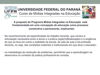 A proposta do Programa Mídias Integradas na Educação está
fundamentada em uma concepção de educação como processo
construtivo e permanente, implicando:
• No reconhecimento da especificidade do trabalho docente, que conduz à
articulação necessária entre a teoria e a prática (ação/reflexão/ação) e à exigência
de que se leve em conta a realidade da escola, da sala de aula e da profissão
docente, ou seja, das condições materiais e institucionais em que atua o educador;
• na metodologia de resolução de problemas, permitindo que a aprendizagem se
desenvolva no contexto da prática profissional do cursista;
UNIVERSIDADE FEDERAL DO PARANÁ
Curso de Mídias Integradas na Educação
 