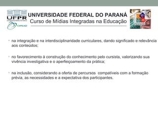 • na integração e na interdisciplinaridade curriculares, dando significado e relevância
aos conteúdos;
• no favorecimento à construção do conhecimento pelo cursista, valorizando sua
vivência investigativa e o aperfeiçoamento da prática;
• na inclusão, considerando a oferta de percursos compatíveis com a formação
prévia, as necessidades e a expectativa dos participantes.
UNIVERSIDADE FEDERAL DO PARANÁ
Curso de Mídias Integradas na Educação
 