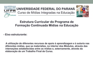 Estrutura Curricular do Programa de
Formação Continuada Mídias na Educação
- Eixo estruturante:
A utilização de diferentes recursos de apoio à aprendizagem e à autoria nas
diferentes mídias, que se materializa, no interior dos Módulos, através das
interseções estabelecidas entre as mídias e, externamente, através da
elaboração de um Trabalho Final de Curso.
UNIVERSIDADE FEDERAL DO PARANÁ
Curso de Mídias Integradas na Educação
 