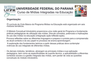 - Organização:
O currículo do Ciclo Básico do Programa Mídias na Educação está organizado em seis
módulos temáticos.
• O Módulo Conceitual Introdutório proporciona uma visão geral do Programa e fundamenta
práticas pedagógicas de utilização das mídias. Discute conceitos, potenciais e implicações
do uso das mídias na educação (integração ação-reflexão-ação).
Provoca reflexões sobre as diferentes linguagens e prepara o cursista para a compreensão
do atual contexto e do seu papel no processo de ensino-aprendizagem.
A exploração dos fundamentos teóricos a partir dessas práticas deve contemplar
vivências de uso integrado de diferentes mídias.
• Os demais módulos, temáticos, abrangem as principais mídias e sua aplicação
pedagógica, bem como as especificidades de suporte técnico, a aplicabilidade a diferentes
contextos sociais e a gestão integrada das mídias, sem perder de vista as questões
conceituais do módulo introdutório.
UNIVERSIDADE FEDERAL DO PARANÁ
Curso de Mídias Integradas na Educação
 