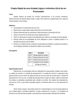 Projeto Digital de uma Unidade Lógica e Aritmética (ULA) de um
Processador
Tema
Noções básicas de projeto de circuitos combinacionais e de circuitos aritméticos.
Desenvolvimento de projetos lógicos desde a etapa inicial referente à especificação até a etapa de
implementação e de simulação.
Objetivos
• Compreender o funcionamento de uma ULA ;
• Desenvolver o projeto lógico (esquemático) de uma ULA de 6 bits;
• Analisar diferentes tipos de arquiteturas e alternativas para a construção da ULA;
• Utilizar a ferramenta de síntese de circuitos digitais Quartus II;
• Definir os vetores de simulação mais adequados para realizar a simulação da ULA projetada;
• Realizar testes de funcionalidades de forma adequada e utilizar o software Quartus II na
geração dos arquivos de simulação;
• Escrever um relatório técnico, contendo a apresentação do problema, o projeto da arquitetura,
as simulações realizadas, as decisões tomadas e as conclusões.
Cronograma
Data Atividade
28/10 Apresentação do trabalho
06/11 Desenvolvimento da ULA
20/11 Desenvolvimento da ULA
27/11 Avaliação final do trabalho
Entrega do relatório
Especificação da ULA
Basicamente, um processador pode ser subdividido em duas grandes unidades, quais sejam:
a unidade de controle e a unidade de processamento. A unidade de controle é responsável pelo
gerenciamento do fluxo interno de dados através do envio de sinais de controle para a unidade de
processamento. Por sua vez, a unidade de processamento é capaz de realizar, sobre os operandos
de entrada, as operações requisitadas pela unidade de controle. Na unidade de processamento,
encontra-se a ULA, a qual realiza operações lógicas e aritméticas sobre um ou mais operandos de
entrada.
Dentro desse contexto, este projeto refere-se à implementação no nível de portas lógicas de
uma unidade lógica e aritmética específica. A seguir, apresenta-se, na figura 1, um diagrama de
blocos de uma ULA de 6 bits de dados, a qual deverá ser implementada e devidamente simulada.
 