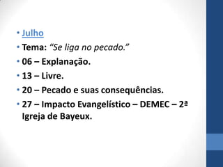• Julho
• Tema: “Se liga no pecado.”
• 06 – Explanação.
• 13 – Livre.
• 20 – Pecado e suas consequências.
• 27 – Impacto Evangelístico – DEMEC – 2ª
  Igreja de Bayeux.
 
