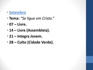 • Setembro
• Tema: “Se ligue em Cristo.”
• 07 – Livre.
• 14 – Livre (Assembleia).
• 21 – Integra Jovem.
• 28 – Culto (Cidade Verde).
 