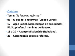 • Outubro
• Tema: “Se ligue na reforma.”
• 05 – O que foi a reforma? (Cidade Verde).
• 12 – Ação Social. (Arrecadação de brinquedos) –
  Pit Stop Infantil meninas de Bayeux.
• 18 a 20 – Avanço Missionário (Itabaiana).
• 26 – Continuação sobre a reforma.
 