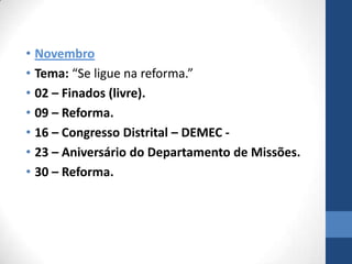 • Novembro
• Tema: “Se ligue na reforma.”
• 02 – Finados (livre).
• 09 – Reforma.
• 16 – Congresso Distrital – DEMEC -
• 23 – Aniversário do Departamento de Missões.
• 30 – Reforma.
 