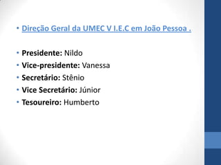 • Direção Geral da UMEC V I.E.C em João Pessoa .

• Presidente: Nildo
• Vice-presidente: Vanessa
• Secretário: Stênio
• Vice Secretário: Júnior
• Tesoureiro: Humberto
 