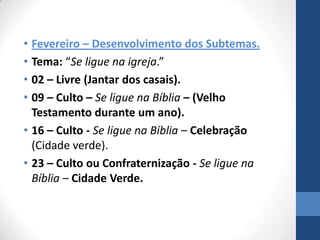 • Fevereiro – Desenvolvimento dos Subtemas.
• Tema: “Se ligue na igreja.”
• 02 – Livre (Jantar dos casais).
• 09 – Culto – Se ligue na Bíblia – (Velho
  Testamento durante um ano).
• 16 – Culto - Se ligue na Bíblia – Celebração
  (Cidade verde).
• 23 – Culto ou Confraternização - Se ligue na
  Bíblia – Cidade Verde.
 