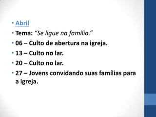 • Abril
• Tema: “Se ligue na família.”
• 06 – Culto de abertura na igreja.
• 13 – Culto no lar.
• 20 – Culto no lar.
• 27 – Jovens convidando suas famílias para
  a igreja.
 