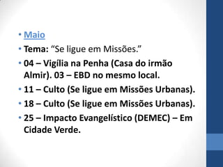 • Maio
• Tema: “Se ligue em Missões.”
• 04 – Vigília na Penha (Casa do irmão
  Almir). 03 – EBD no mesmo local.
• 11 – Culto (Se ligue em Missões Urbanas).
• 18 – Culto (Se ligue em Missões Urbanas).
• 25 – Impacto Evangelístico (DEMEC) – Em
  Cidade Verde.
 