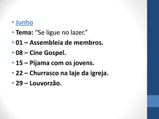 • Junho
• Tema: “Se ligue no lazer.”
• 01 – Assembleia de membros.
• 08 – Cine Gospel.
• 15 – Pijama com os jovens.
• 22 – Churrasco na laje da igreja.
• 29 – Louvorzão.
 
