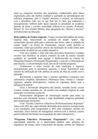 13

junto ao congresso nacional dos programas, estabelecidos pela futura
organização, para dar melhor condição e qualidade na aprendizagem dos
referidos programas, pois o “estado” deteriora o sistema, na conivência
com a desordem, (não sou eu que fala são os fatos que traduzem) e
principalmente, também pedir apoio especial ao presidente da academia
paulista de letras e escritor, autoridade referencia no assunto, Professor,
Doutor, Sr. Ives Gandra Martins, para adequação dos “direitos e deveres”
constitucionais na educação.

Rede pública do Ensino Superior- Tornar em toda rede pública de ensino
superior hoje, funcionando na condição de estudo “grátis”, não
remunerado, passará então para o próximo ano letivo, sobre a condição de
estudo “pago”, na forma de remunerado, mesmo sendo bolsista já
existentes, terão que justificar através da declaração de renda limite pelo
merecimento do pleito do seu crédito educativo.
       Com essa medida o setor terá mais proventos financeiros e poderá
reverter este beneficio na própria estrutura da rede de ensino, criando
condição de igualdade para agregar o desfavorecido na criação do
(Programa Educativo Permanente Programado), e com ele, a eliminação do
preconceito, e a descriminação racial, através do referido programa.
       Utilizaremos o senso escolar de cada município e regional,
principalmente para os portadores especiais, e tornar funcionável todo
sistema de edificação da rede pública de ensino do País de acordo com a
demanda.
       Reestruturar e atualizar todo o sistema mobiliário, composto com
informática completa, laboratórios, bibliotecas fixas, virtuais e volantes
regionais, quadras poliesportivas, sistema de segurança direto com a
delegacia de policia.
       Fazer a locomoção obrigatória dos alunos, moradia escola, escola
eventos, eventos moradias etc., de acordo com condição exigente de cada
município via terrestre ou pluvial.
       Fornecimento obrigatório da alimentação escolar para todos os
períodos com orientação técnica e sopa desidratada composta granulada
para alimentação domiciliar.
       Criar “Escolas Corretivas Educativas Profissionalizantes Regionais”
mista, com 20% das vagas internas destinadas para menores transgressores
a lei, (residentes para recuperação) e, 80% para estudantes carentes do
município. (Essa mistura do transgressor minoria com a maioria carente
gerará ambiente facilitador na recuperação do aluno transgressor).

“Programa Educativo Permanente Programado”- este, onde a
maternidade partorial ou a maternidade pública mais próxima do
logradouro da criança, após o nascimento da mesma, emitirá um “Boletim
 