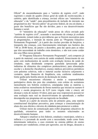 14

Oficial” de encaminhamento para o “cartório de registro civil”, onde
registrará o estado do quadro clinico geral da saúde do recém-nascido; o
cartório, após identificada a criança, enviará ofícios aos “ministérios da
educação” e da “saúde”, para procedimentos de inclusão do iniciante nas
programativas dos “deveres pátrio” do governo federal, de ora em diante, e
gozar dos benefícios que lhe são devidos, para o seu desenvolvimento
humano e social.
       O “ministério da educação” tendo posse do oficio enviado pelo
“cartório de registro civil”, acusando o nascimento da criança já avaliada
clinicamente, tomará todas as providências que se fizerem necessários para
as programações, e inserção da mesma junto ao “Programa Educativo
Permanente Programado”, já à partir das creches providas de berçários, e
transporte das crianças, com funcionamento initerrupto nos horários das
7:00 as 20:00 horas, de janeiro a dezembro, para dar apoio para as mães
que têm necessidade de trabalho extra doméstico, e não tem como cuidar
dos seus filhos nesse período.
       O “Programa Educativo Permanente Programado”, será composto já
à partir do maternal, com carteira de saúde estudantil, fornecimento de um
quite com medicamentos de acordo com avaliação técnica da saúde do
estudante, sopa desidratada composta granulada (processada pelas
indústrias de alimentos dos complexos penitenciários), para alimentação
escolar e a domicilio (facultativo), exames médicos preventivos periódicos
com palestras coletivas, todo o material escolar inclusive calçamento e
vestuário, ajuda financeira de freqüência, esta, conforme rendimentos
limite ganho pela família através de declaração de rendas.
       Utilizar mecanismos eficientes e atrelar a responsabilidade
participativa direta dos pais dos estudantes, com coletas de assinaturas
mensalmente nos boletins avaliativos, estampadas todas as matérias e,
notas avaliativas mensalmente de forma numérica que iniciará no numero 0
(zero), e escala progressiva de 0,25 (zero vírgula vinte e cinco), até
alcançar a nota de numero 10 (dez), para que seus responsáveis possam ter
uma avaliação mais real no desenvolvimento do aprendizado, e melhor
desempenho nos programas até sua ingressão na faculdade.
       Inserir já a partir da terceira série do primeiro grau, uma matéria
constitucional disciplinar preventiva, para começar a conscientização do
aluno dos seus direitos e deveres de cidadania para promover a ordem.
       Utilizar meios de comunicação para exibir programas educativos de
qualidade, orientativos para todos os assuntos relacionados ao
desenvolvimento humano.
       Adequar e atualizar as leis federais, estaduais e municipais, relativa a
infância e a juventude de acordo com a necessidade, tendo como fonte
determinante indicativa, o caos existente no sistema público de ensino
composto por vandalismo, crimes por agressões, uso de drogas, desacato a
 