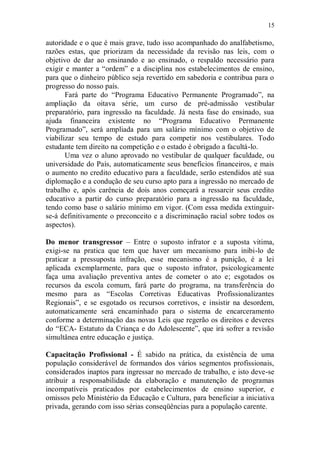 15

autoridade e o que é mais grave, tudo isso acompanhado do analfabetismo,
razões estas, que priorizam da necessidade da revisão nas leis, com o
objetivo de dar ao ensinando e ao ensinado, o respaldo necessário para
exigir e manter a “ordem” e a disciplina nos estabelecimentos de ensino,
para que o dinheiro público seja revertido em sabedoria e contribua para o
progresso do nosso país.
       Fará parte do “Programa Educativo Permanente Programado”, na
ampliação da oitava série, um curso de pré-admissão vestibular
preparatório, para ingressão na faculdade. Já nesta fase do ensinado, sua
ajuda financeira existente no “Programa Educativo Permanente
Programado”, será ampliada para um salário mínimo com o objetivo de
viabilizar seu tempo de estudo para competir nos vestibulares. Todo
estudante tem direito na competição e o estado é obrigado a facultá-lo.
       Uma vez o aluno aprovado no vestibular de qualquer faculdade, ou
universidade do País, automaticamente seus benefícios financeiros, e mais
o aumento no credito educativo para a faculdade, serão estendidos até sua
diplomação e a condução de seu curso apto para a ingressão no mercado de
trabalho e, após carência de dois anos começará a ressarcir seus credito
educativo a partir do curso preparatório para a ingressão na faculdade,
tendo como base o salário mínimo em vigor. (Com essa medida extinguir-
se-á definitivamente o preconceito e a discriminação racial sobre todos os
aspectos).

Do menor transgressor – Entre o suposto infrator e a suposta vitima,
exigi-se na pratica que tem que haver um mecanismo para inibi-lo de
praticar a pressuposta infração, esse mecanismo é a punição, é a lei
aplicada exemplarmente, para que o suposto infrator, psicologicamente
faça uma avaliação preventiva antes de cometer o ato e; esgotados os
recursos da escola comum, fará parte do programa, na transferência do
mesmo para as “Escolas Corretivas Educativas Profissionalizantes
Regionais”, e se esgotado os recursos corretivos, e insistir na desordem,
automaticamente será encaminhado para o sistema de encarceramento
conforme a determinação das novas Leis que regerão os direitos e deveres
do “ECA- Estatuto da Criança e do Adolescente”, que irá sofrer a revisão
simultânea entre educação e justiça.

Capacitação Profissional - É sabido na prática, da existência de uma
população considerável de formandos dos vários segmentos profissionais,
considerados inaptos para ingressar no mercado de trabalho, e isto deve-se
atribuir a responsabilidade da elaboração e manutenção de programas
incompatíveis praticados por estabelecimentos de ensino superior, e
omissos pelo Ministério da Educação e Cultura, para beneficiar a iniciativa
privada, gerando com isso sérias conseqüências para a população carente.
 