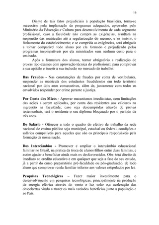 16

       Diante de tais fatos prejudiciais à população brasileira, torna-se
necessário pela implantação de programas adequados, aprovados pelo
Ministério da Educação e Cultura para desenvolvimento de cada segmento
profissional, caso a faculdade não cumpra as exigências, resultará na
suspensão das matriculas até a regularização do mesmo, e se insistir, o
fechamento do estabelecimento; e se cumprida as exigências, será obrigada
a tornar compatível todo aluno por ela formado e prejudicado pelos
programas incompatíveis por ela ministrados sem nenhum custo para o
ensinado.
       Após a formatura dos alunos, tornar obrigatório a realização de
provas tipo exames com aprovação técnica do profissional, para comprovar
a sua aptidão e inserir a sua inclusão no mercado de trabalho.

Das Fraudes - Nas constatações de fraudes por conta de vestibulares,
suspender as matricula dos estudantes fraudulentos em todo território
nacional por dois anos consecutivos, além de, juntamente com todos os
envolvidos responder por crime perante a justiça.

Por Conta dos Micos - Aprovar mecanismos imediatistas, com limitações
das ações a serem aplicadas, por conta dos residentes aos calouros na
ingressão na faculdade, caso seja descumpridas através de provas
testemunhais, terá o residente o seu diploma bloqueado por o período de
três anos.

Do Salário - Oferecer a todo o quadro do efetivo de trabalho da rede
nacional de ensino público seja municipal, estadual ou federal, condições e
salários compatíveis para aqueles que são os principais responsáveis pela
formação da nossa nação.

Dos Intercâmbios - Promover e ampliar o intercâmbio educacional
familiar no Brasil, na pratica da troca de alunosfilhos entre duas famílias, e
assim ajudar a beneficiar ainda mais os desfavorecidos. Obs: terá direito de
imediato ao credito educativo e em qualquer que seja a fase do seu estudo,
já a partir do curso preparatório pré-faculdade ou pós-graduação, de todo
aluno que comprovar renda familiar inferior aos valores estipulados por lei.

Pesquisas Tecnológicas – Fazer maior investimento para o
desenvolvimento em pesquisas tecnológicas, principalmente na produção
de energia elétrica através do vento e luz solar e,a aceleração das
descobertas vindo a trazer os mais variados benefícios junto a população e
ao País.
 