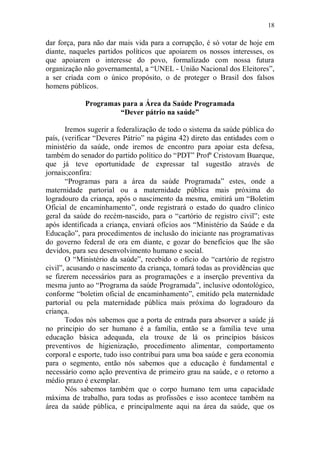 18

dar força, para não dar mais vida para a corrupção, é só votar de hoje em
diante, naqueles partidos políticos que apoiarem os nossos interesses, os
que apoiarem o interesse do povo, formalizado com nossa futura
organização não governamental, a “UNEL - União Nacional dos Eleitores”,
a ser criada com o único propósito, o de proteger o Brasil dos falsos
homens públicos.

            Programas para a Área da Saúde Programada
                     “Dever pátrio na saúde”

       Iremos sugerir a federalização de todo o sistema da saúde pública do
país, (verificar “Deveres Pátrio” na página 42) direto das entidades com o
ministério da saúde, onde iremos de encontro para apoiar esta defesa,
também do senador do partido político do “PDT” Profº Cristovam Buarque,
que já teve oportunidade de expressar tal sugestão através de
jornais;confira:
       “Programas para a área da saúde Programada” estes, onde a
maternidade partorial ou a maternidade pública mais próxima do
logradouro da criança, após o nascimento da mesma, emitirá um “Boletim
Oficial de encaminhamento”, onde registrará o estado do quadro clinico
geral da saúde do recém-nascido, para o “cartório de registro civil”; este
após identificada a criança, enviará ofícios aos “Ministério da Saúde e da
Educação”, para procedimentos de inclusão do iniciante nas programativas
do governo federal de ora em diante, e gozar do benefícios que lhe são
devidos, para seu desenvolvimento humano e social.
       O “Ministério da saúde”, recebido o oficio do “cartório de registro
civil”, acusando o nascimento da criança, tomará todas as providências que
se fizerem necessários para as programações e a inserção preventiva da
mesma junto ao “Programa da saúde Programada”, inclusive odontológico,
conforme “boletim oficial de encaminhamento”, emitido pela maternidade
partorial ou pela maternidade pública mais próxima do logradouro da
criança.
       Todos nós sabemos que a porta de entrada para absorver a saúde já
no principio do ser humano é a família, então se a família teve uma
educação básica adequada, ela trouxe de lá os princípios básicos
preventivos de higienização, procedimento alimentar, comportamento
corporal e esporte, tudo isso contribui para uma boa saúde e gera economia
para o segmento, então nós sabemos que a educação é fundamental e
necessário como ação preventiva de primeiro grau na saúde, e o retorno a
médio prazo é exemplar.
       Nós sabemos também que o corpo humano tem uma capacidade
máxima de trabalho, para todas as profissões e isso acontece também na
área da saúde pública, e principalmente aqui na área da saúde, que os
 