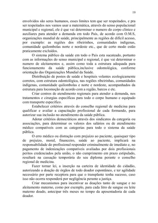 19

envolvidos são seres humanos, esses limites tem que ser respeitados, e pra
ser respeitados nos vamos usar a matemática, através do senso populacional
municipal e regional, ele é que vai determinar o numero do corpo clinico e
auxiliares para atender a demanda em todo País, de acordo com O.M.S,
organizações mundial de saúde, principalmente as regiões de difícil acesso,
por exemplo: as regiões dos ribeirinhos, comunidades indígenas,
comunidade quilombolas norte e nordeste etc., que de certo modo estão
praticamente excluídos.
       O sistema público da saúde em todo o País esta sucateado, portanto
com as informações do senso municipal e regional, é que vai determinar o
numero de aleitamentos e, assim como toda a estrutura adequada para
funcionamento da saúde pública,inclusive odontológica, conforme
orientação das Organizações Mundial da Saúde.
       Distribuição de postos de saúde e hospitais volantes ecologicamente
corretos, com estrutura odontológica, nas regiões ribeirinhas, comunidades
indígenas, comunidade quilombolas e norte e nordeste, acompanhados da
estrutura para locomoção de acordo com a região, barcos e etc.
       Criar centros de atendimento regionais para atender a demanda, nos
tratamentos e cirurgias específicas para todo o corpo humano e equipado
com transporte específico.
       Estabelecer critérios através do conselho regional de medicina para
qualificar e avaliar a capacitação profissional de cada formando, para
autorizar sua inclusão no atendimento da saúde pública.
       Adotar critérios democráticos através dos sindicatos da categoria ou
associações, para determinar os valores dos salários ou de atendimento
médico compatíveis com as categorias para todo o sistema da saúde
pública.
       O erro médico ou distração com prejuízo ao paciente, quaisquer tipo
de prejuízo, moral, financeiro, saúde ao paciente, implicará na
responsabilidade do profissional responder criminalmente de imediato e, no
pagamento de indenizações compatíveis avaliadas por dois profissionais
peritos credenciados pela união, o não cumprimento em prazo estipulado,
resultará na cassação temporária do seu diploma perante o conselho
regional de medicina.
       Fazer tornar lei, a inserção na carteira de identidade do cidadão,
autorizando a doação de órgãos de todo doador espontâneo, e ter agilidade
necessário por parte receptora para que o transplante tenha sucesso, caso
isso não ocorra responderá por negligência perante a justiça.
       Criar mecanismos para incentivar as doações tanto de sangue e no
aleitamento materno, como por exemplo, para cada litro de sangue ou leite
materno doado, antecipar três meses no tempo da aposentadoria de cada
doador.
 
