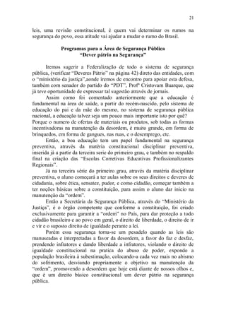 21

leis, uma revisão constitucional, é quem vai determinar os rumos na
segurança do povo, essa atitude vai ajudar a mudar o rumo do Brasil.

             Programas para a Área de Segurança Pública
                    “Dever pátrio na Segurança”

       Iremos sugerir a Federalização de todo o sistema de segurança
pública, (verificar “Deveres Pátrio” na página 42) direto das entidades, com
o “ministério da justiça”,aonde iremos de encontro para apoiar esta defesa,
também com senador do partido do “PDT”, Profº Cristovam Buarque, que
já teve oportunidade de expressar tal sugestão através de jornais.
       Assim como foi comentado anteriormente que a educação é
fundamental na área de saúde, a partir do recém-nascido, pelo sistema de
educação do pai e da mãe do mesmo, no sistema de segurança pública
nacional, a educação talvez seja um pouco mais importante isto por quê?
Porque o numero de ofertas de materiais ou produtos, sob todas as formas
incentivadoras na manutenção da desordem, é muito grande, em forma de
brinquedos, em forma de gangues, nas ruas, e o desemprego, etc.
       Então, a boa educação tem um papel fundamental na segurança
preventiva, através da matéria constitucional disciplinar preventiva,
inserida já a partir da terceira serie do primeiro grau, e também no respaldo
final na criação das “Escolas Corretivas Educativas Profissionalizantes
Regionais”.
       Já na terceira série do primeiro grau, através da matéria disciplinar
preventiva, o aluno começará a ter aulas sobre os seus direitos e deveres de
cidadania, sobre ética, sensatez, pudor, e como cidadão, começar também a
ter noções básicas sobre a constituição, para assim o aluno dar inicio na
manutenção da “ordem”.
       Então a Secretária da Segurança Pública, através do “Ministério da
Justiça”, é o órgão competente que conforme a constituição, foi criado
exclusivamente para garantir a “ordem” no País, para dar proteção a todo
cidadão brasileiro e ao povo em geral, o direito de liberdade, o direito de ir
e vir e o suposto direito de igualdade perante a lei.
       Porém essa segurança torna-se um pesadelo quando as leis são
manuseadas e interpretadas a favor da desordem, a favor do faz e desfaz,
prendendo infratores e dando liberdade a infratores, violando o direito de
igualdade constitucional na pratica do abuso de poder, expondo a
população brasileira à subestimação, colocando-a cada vez mais no abismo
do sofrimento, desviando propriamente o objetivo na manutenção da
“ordem”, promovendo a desordem que hoje está diante de nossos olhos e,
que é um direito básico constitucional um dever pátrio na segurança
pública.
 