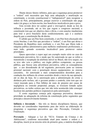 22

       Diante desses fatores infinitos, para que a segurança possa promover
a “ordem” será necessária que haja uma adequação e atualização na
constituição, a revisão constitucional é “indispensável” para recuperar a
ordem no País, principalmente, porque escrever a constituição não paga
nada é de graça e se bem escrita, traz benefícios incalculáveis para o povo.
       Esta revisão deve ter caráter geral e irrevogável, desde as leis da
infância e juventude, até as leis que regem o congresso nacional, a
constituição tem que ser objetiva clara e óbvia, e com sanções imediatistas
para tirar o povo brasileiro deste condicionamento, que é a ausência
daquilo que a constituição lhe dá direito.
       É sabido que um País bem constituído, é um País bem alicerçado não
existe brechas, é um País que prevalece a “ordem”, é um País que deixa o
Presidente da Republica mais confiante e, é um País que libera toda a
máquina publica administrativa para melhores rendimentos profissionais, e
num todo, gerando economia incalculável para promover outras
prioridades.
       Quero aproveitar e expor aqui um exemplo muito sério no caso da
manutenção preventiva, foi o modo que foi autorizada no que se refere a
transmissão e receptação da telefonia móvel no Brasil, não teve sequer, ou
se teve não veio a público, um órgão público competente, ou pessoa
pública, que fizesse uma advertência preventiva, sobre as conseqüências
que o uso desordenado de tal segmento, provocaria junto ao sistema
prisional nacional, com a penetração desses equipamentos no sistema
carcerário, foi autorizado a mais comprometedora desordem para a
condução dos milhares de crimes ocorridos desde o inicio da sua operação,
até os dias de hoje, foi a autorização para a administração do crime a
distância pelo recluso, até o governo perder o controle, (isto tem que ser
visto) trazendo para o País bilhões de reais de prejuízo por causa de
negligência ou omissão proposital, porque, se tivessem tomado ações
preventivas, eu tenho certeza que isto não teria acontecido (não consegui
localizar dos partidos políticos responsáveis pela autorização).
       E como segurança começa pela segurança preventiva, daremos
prioridade na adequação da reforma da constituição pelos segmentos que
principia o desenvolvimento humano.

Infância e Juventude – São três os fatores disciplinares básicos, que
deverão ser considerados importantes para dar inicio na elaboração de
programas e segurança preventiva que são: Prevenção, Correção e
Finalização.

Prevenção – Adequar a Lei do “ECA- Estatuto da Criança e do
Adolescente”, conforme necessidade atual para manter a ordem e a
disciplina, inserir já na terceira série do primeiro grau, a matéria disciplinar
 