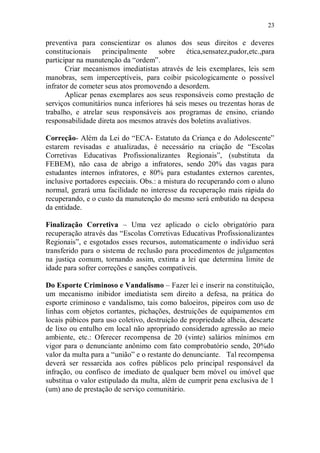 23

preventiva para conscientizar os alunos dos seus direitos e deveres
constitucionais    principalmente    sobre    ética,sensatez,pudor,etc.,para
participar na manutenção da “ordem”.
       Criar mecanismos imediatistas através de leis exemplares, leis sem
manobras, sem imperceptíveis, para coibir psicologicamente o possível
infrator de cometer seus atos promovendo a desordem.
       Aplicar penas exemplares aos seus responsáveis como prestação de
serviços comunitários nunca inferiores há seis meses ou trezentas horas de
trabalho, e atrelar seus responsáveis aos programas de ensino, criando
responsabilidade direta aos mesmos através dos boletins avaliativos.

Correção- Além da Lei do “ECA- Estatuto da Criança e do Adolescente”
estarem revisadas e atualizadas, é necessário na criação de “Escolas
Corretivas Educativas Profissionalizantes Regionais”, (substituta da
FEBEM), não casa de abrigo a infratores, sendo 20% das vagas para
estudantes internos infratores, e 80% para estudantes externos carentes,
inclusive portadores especiais. Obs.: a mistura do recuperando com o aluno
normal, gerará uma facilidade no interesse da recuperação mais rápida do
recuperando, e o custo da manutenção do mesmo será embutido na despesa
da entidade.

Finalização Corretiva – Uma vez aplicado o ciclo obrigatório para
recuperação através das “Escolas Corretivas Educativas Profissionalizantes
Regionais”, e esgotados esses recursos, automaticamente o individuo será
transferido para o sistema de reclusão para procedimentos de julgamentos
na justiça comum, tornando assim, extinta a lei que determina limite de
idade para sofrer correções e sanções compatíveis.

Do Esporte Criminoso e Vandalismo – Fazer lei e inserir na constituição,
um mecanismo inibidor imediatista sem direito a defesa, na prática do
esporte criminoso e vandalismo, tais como baloeiros, pipeiros com uso de
linhas com objetos cortantes, pichações, destruições de equipamentos em
locais púbicos para uso coletivo, destruição de propriedade alheia, descarte
de lixo ou entulho em local não apropriado considerado agressão ao meio
ambiente, etc.: Oferecer recompensa de 20 (vinte) salários mínimos em
vigor para o denunciante anônimo com fato comprobatório sendo, 20%do
valor da multa para a “união” e o restante do denunciante. Tal recompensa
deverá ser ressarcida aos cofres públicos pelo principal responsável da
infração, ou confisco de imediato de qualquer bem móvel ou imóvel que
substitua o valor estipulado da multa, além de cumprir pena exclusiva de 1
(um) ano de prestação de serviço comunitário.
 