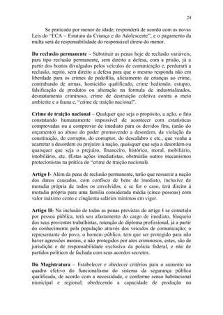 24

      Se praticado por menor de idade, responderá de acordo com as novas
Leis do “ECA – Estatuto da Criança e do Adolescente”, e o pagamento da
multa será de responsabilidade do responsável direto do menor.

Da reclusão permanente – Substituir as penas hoje de reclusão variáveis,
para tipo reclusão permanente, sem direito a defesa, com a prisão, já a
partir dos boatos divulgados pelos veículos de comunicação e, perdurará a
reclusão, repito, sem direito a defesa para que o mesmo responda não em
liberdade para os crimes de pedofilia, aliciamento de crianças ao crime,
contrabando de armas, homicídio qualificado, crime hediondo, estupro,
falsificação de produtos ou alteração na formula de industrializados,
desmatamento criminoso, crime de destruição coletiva contra o meio
ambiente e a fauna e, “crime de traição nacional”.

Crime de traição nacional – Qualquer que seja o propósito, a ação, o fato
constatando humanamente impossível de acontecer com estatísticas
comprovadas ou a comprovar de imediato para os devidos fins, (anão do
orçamento) ao abuso do poder promovendo a desordem, da violação da
constituição, do corrupto, do corruptor, do descalabro e etc., que venha a
acarretar a desordem ou prejuízo à nação, quaisquer que seja a desordem ou
quaisquer que seja o prejuízo, financeiro, histórico, moral, mobiliário,
imobiliário, etc. (Estas ações imediatistas, obstruirão outros mecanismos
protecionistas na prática do “crime de traição nacional).

Artigo I- Além da pena de reclusão permanente, terão que ressarcir a nação
dos danos causados, com confisco de bens de imediato, inclusive de
moradia própria de todos os envolvidos, e se for o caso, terá direito à
moradia própria para uma família considerada média (cinco pessoas) com
valor máximo cento e cinqüenta salários mínimos em vigor.

Artigo II- Na inclusão de todas as penas previstas do artigo I se cometido
por pessoa pública, terá seu afastamento do cargo de imediato, bloqueio
dos seus proventos trabalhistas, retenção do diploma profissional, já a partir
do conhecimento pela população através dos veículos de comunicação; o
representante do povo, o homem público, tem que ser protegido para não
haver agressões morais, e não protegidos por atos criminosos, estes, são de
jurisdição e de responsabilidade exclusiva da policia federal, e não de
partidos políticos de fachada com seus acordos secretos.

Da Magistratura – Estabelecer e obedecer critérios para o aumento no
quadro efetivo do funcionalismo do sistema da segurança pública
qualificada, de acordo com a necessidade, e conforme senso habitacional
municipal e regional, obedecendo a capacidade de produção no
 