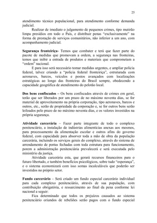 25

atendimento técnico populacional, para atendimento conforme demanda
judicial.
       Realizar de imediato o julgamento de pequenos crimes, tipo mutirão
limpa presídios em todo o País, e distribuir penas “exclusivamente” na
forma de prestação de serviços comunitários, não inferior a um ano, com
acompanhamento judicial.

Segurança fronteiriça- Temos que combater e terá que fazer parte do
pacote de medidas que promovam a ordem, a segurança nas fronteiras,
temos que inibir a entrada de produtos e materiais que comprometam a
“ordem” nacional.
       E para isso será necessário tomar medidas urgentes, e ampliar policia
federal, talvez criando a “policia federal fronteiriça”, estruturada com
aeronaves, barcos, veículos e postos avançados com localizações
estratégicas ao longo das fronteiras do Brasil sempre, obedecendo a
capacidade geográfica de atendimento do pelotão local.

Dos bens confiscados – Os bens confiscados através de crimes em geral,
terão que ser liberados por um prazo de no máximo noventa dias, se for
material de aproveitamento na própria corporação, tipo aeronaves, barcos e
outros, etc., serão de propriedade da corporação e, se for outros bens serão
leiloados pelo prazo de no máximo noventa dias, e os valores investidos na
própria segurança.

Atividade carcerária – Fazer parte integrante de todo o complexo
penitenciário, a instalação de indústrias alimentícias anexas aos mesmos,
para processamento da alimentação escolar e outros afins do governo
federal, com capacidade para absorver toda a mão de obra da população
carcerária, incluindo os serviços gerais do complexo, através do sistema de
arrendamento de portas fechadas com toda estrutura para funcionamento,
porem a administração penitenciária prevalecerá e será executada pelo
ministério da justiça.
       Atividade carcerária esta, que gerará recursos financeiros para o
futuro libertado, e também benefícios psicológicos, sobre tudo “esperança”,
e o sistema economizará com isso somas incalculáveis que poderão ser
investidos no próprio setor.

Fundo carcerário – Será criado um fundo especial carcerário individual
para cada complexo penitenciário, através de sua população, com
contribuição obrigatória, e ressarcimento ao final da pena conforme lei
nacional a seguir:
      Fica determinado que todos os prejuízos causados ao sistema
penitenciário oriundos de rebeliões serão pagos com o fundo especial
 