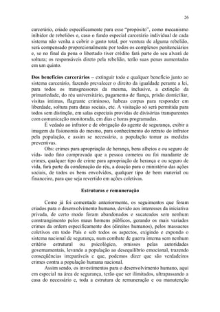 26

carcerário, criado especificamente para esse “propósito”, como mecanismo
inibidor de rebeliões e, caso o fundo especial carcerário individual de cada
sistema não venha a cobrir o gasto total, por ventura de alguma rebelião,
será compensado proporcionalmente por todos os complexos penitenciários
e, se no final da pena o libertado tiver crédito fará parte do seu alvará de
soltura; os responsáveis direto pela rebelião, terão suas penas aumentadas
em um quinto.

Dos benefícios carcerários – extinguir todo e qualquer beneficio junto ao
sistema carcerário, fazendo prevalecer o direito da igualdade perante a lei,
para todos os transgressores da mesma, inclusive, a extinção da
primariedade, do réu universitário, pagamento de fiança, prisão domiciliar,
visitas intimas, flagrante criminoso, habeas corpus para responder em
liberdade, soltura para datas sociais, etc. A visitação só será permitida para
todos sem distinção, em salas especiais providas de divisórias transparentes
com comunicação monitorada, em dias e horas programadas.
       É vedado ao infrator e de obrigação do agente de segurança, exibir a
imagem da fisionomia do mesmo, para conhecimento do retrato do infrator
pela população, e assim se necessário, a população tomar as medidas
preventivas.
       Obs: crimes para apropriação de herança, bens alheios e ou seguro de
vida- todo fato comprovado que a pessoa cometeu ou foi mandante de
crimes, qualquer tipo de crime para apropriação de herança e ou seguro de
vida, fará parte da condenação do réu, a doação para o ministério das ações
sociais, de todos os bens envolvidos, qualquer tipo de bem material ou
financeiro, para que seja revertido em ações coletivas.

                        Estruturas e remuneração

       Como já foi comentado anteriormente, os seguimentos que foram
criados para o desenvolvimento humano, devido aos interesses da iniciativa
privada, de certo modo foram abandonados e sucateados sem nenhum
constrangimento pelos maus homens públicos, gerando os mais variados
crimes da ordem especificamente dos (direitos humanos), pelos massacres
coletivos em todo País e sob todos os aspectos, exigindo e expondo o
sistema nacional de segurança, num combate de guerra interna sem nenhum
critério estrutural ou psicológico, omissos pelas autoridades
governamentais, levando a população ao desequilíbrio emocional, trazendo
conseqüências irreparáveis e que, podemos dizer que são verdadeiros
crimes contra a população humana nacional.
       Assim sendo, os investimentos para o desenvolvimento humano, aqui
em especial na área de segurança, terão que ser ilimitados, ultrapassando a
casa do necessário e, toda a estrutura de remuneração e ou manutenção
 