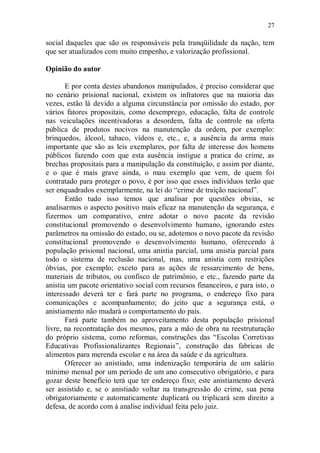 27

social daqueles que são os responsáveis pela tranqüilidade da nação, tem
que ser atualizados com muito empenho, e valorização profissional.

Opinião do autor

       E por conta destes abandonos manipulados, é preciso considerar que
no cenário prisional nacional, existem os infratores que na maioria das
vezes, estão lá devido a alguma circunstância por omissão do estado, por
vários fatores propositais, como desemprego, educação, falta de controle
nas veiculações incentivadoras a desordem, falta de controle na oferta
pública de produtos nocivos na manutenção da ordem, por exemplo:
brinquedos, álcool, tabaco, vídeos e, etc., e, a ausência da arma mais
importante que são as leis exemplares, por falta de interesse dos homens
públicos fazendo com que esta ausência instigue a pratica do crime, as
brechas propositais para a manipulação da constituição, e assim por diante,
e o que é mais grave ainda, o mau exemplo que vem, de quem foi
contratado para proteger o povo, é por isso que esses indivíduos terão que
ser enquadrados exemplarmente, na lei do “crime de traição nacional”.
       Então tudo isso temos que analisar por questões obvias, se
analisarmos o aspecto positivo mais eficaz na manutenção da segurança, e
fizermos um comparativo, entre adotar o novo pacote da revisão
constitucional promovendo o desenvolvimento humano, ignorando estes
parâmetros na omissão do estado, ou se, adotemos o novo pacote da revisão
constitucional promovendo o desenvolvimento humano, oferecendo à
população prisional nacional, uma anistia parcial, uma anistia parcial para
todo o sistema de reclusão nacional, mas, uma anistia com restrições
óbvias, por exemplo; exceto para as ações de ressarcimento de bens,
materiais de tributos, ou confisco de patrimônio, e etc., fazendo parte da
anistia um pacote orientativo social com recursos financeiros, e para isto, o
interessado deverá ter e fará parte no programa, o endereço fixo para
comunicações e acompanhamento; do jeito que a segurança está, o
anistiamento não mudará o comportamento do país.
       Fará parte também no aproveitamento desta população prisional
livre, na recontratação dos mesmos, para a mão de obra na reestruturação
do próprio sistema, como reformas, construções das “Escolas Corretivas
Educativas Profissionalizantes Regionais”, construção das fabricas de
alimentos para merenda escolar e na área da saúde e da agricultura.
       Oferecer ao anistiado, uma indenização temporária de um salário
mínimo mensal por um período de um ano consecutivo obrigatório, e para
gozar deste benefício terá que ter endereço fixo; este anistiamento deverá
ser assistido e, se o anistiado voltar na transgressão do crime, sua pena
obrigatoriamente e automaticamente duplicará ou triplicará sem direito a
defesa, de acordo com à analise individual feita pelo juiz.
 