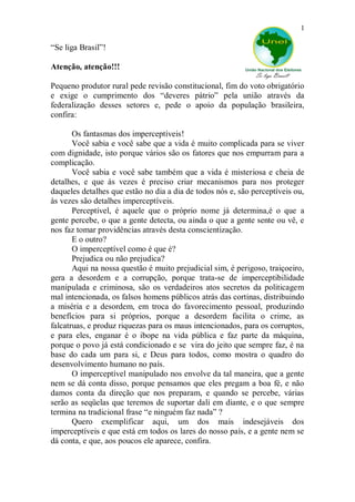 1

“Se liga Brasil”!

Atenção, atenção!!!

Pequeno produtor rural pede revisão constitucional, fim do voto obrigatório
e exige o cumprimento dos “deveres pátrio” pela união através da
federalização desses setores e, pede o apoio da população brasileira,
confira:

       Os fantasmas dos imperceptíveis!
       Você sabia e você sabe que a vida é muito complicada para se viver
com dignidade, isto porque vários são os fatores que nos empurram para a
complicação.
       Você sabia e você sabe também que a vida é misteriosa e cheia de
detalhes, e que ás vezes é preciso criar mecanismos para nos proteger
daqueles detalhes que estão no dia a dia de todos nós e, são perceptíveis ou,
às vezes são detalhes imperceptíveis.
       Perceptível, é aquele que o próprio nome já determina,é o que a
gente percebe, o que a gente detecta, ou ainda o que a gente sente ou vê, e
nos faz tomar providências através desta conscientização.
       E o outro?
       O imperceptível como é que é?
       Prejudica ou não prejudica?
       Aqui na nossa questão é muito prejudicial sim, é perigoso, traiçoeiro,
gera a desordem e a corrupção, porque trata-se de imperceptibilidade
manipulada e criminosa, são os verdadeiros atos secretos da politicagem
mal intencionada, os falsos homens públicos atrás das cortinas, distribuindo
a miséria e a desordem, em troca do favorecimento pessoal, produzindo
benefícios para si próprios, porque a desordem facilita o crime, as
falcatruas, e produz riquezas para os maus intencionados, para os corruptos,
e para eles, enganar é o ibope na vida pública e faz parte da máquina,
porque o povo já está condicionado e se vira do jeito que sempre faz, é na
base do cada um para si, e Deus para todos, como mostra o quadro do
desenvolvimento humano no país.
       O imperceptível manipulado nos envolve da tal maneira, que a gente
nem se dá conta disso, porque pensamos que eles pregam a boa fé, e não
damos conta da direção que nos preparam, e quando se percebe, várias
serão as seqüelas que teremos de suportar dali em diante, e o que sempre
termina na tradicional frase “e ninguém faz nada” ?
       Quero exemplificar aqui, um dos mais indesejáveis dos
imperceptíveis e que está em todos os lares do nosso país, e a gente nem se
dá conta, e que, aos poucos ele aparece, confira.
 