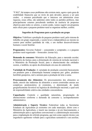 31

“F.M.I”, há tempos esses problemas não existem mais, agora o pais goza de
estabilidade financeira que ao invés de país devedor, passou a ser país
credor, e estamos percebendo que o interesse em administrar essas
riquezas, essas cifras, são unânimes entre todos os partidos políticos, mas
principalmente estamos percebendo também da ausência de propostas
objetivas para todos os setores, e assim sendo, vamos sugerir um programa
mais eficaz para o pequeno produtor rural se organizar melhor, confira.

          Sugestões de Programas para a produção em grupo

Objetivo: Viabilizar a produção do pequeno produtor rural, pelo sistema de
trabalho em grupo organizado, e assim levar a independência ao mesmo no
custeio para melhor qualidade de vida, e um melhor desenvolvimento
humano e social familiar.

Proponentes: Governo Federal – consumidor e comprador, e o pequeno
produtor rural organizado – fornecedor. (tornar lei);

Demanda de consumo: Ministério da Educação, para a merenda escolar;
Ministério da Justiça; para a alimentação do sistema de reclusão nacional e
o Ministério da Promoção Social, para o abastecimento das entidades
sociais, e também, no apoio da alimentação em caso de catástrofes.

Variedade de Produção: A variedade de produção consistirá basicamente
em produtos para a alimentação humana composta por: grãos, produtos
hortifrúti granjeiros, mel e animais para a produção de leite e carne.

Processamento dos Alimentos: Os processamentos dos alimentos se
darão, através das indústrias de alimentos a serem construídas anexas aos
complexos penitenciários já existentes, e determinado de modo
geograficamente favorável na logística de distribuição nacional, a qual será
de responsabilidade coletiva das entidades consumidoras.

Capacitação: Controle e qualidade naturalista, programação de
abastecimento conforme a demanda de consumo e, acompanhamento
administrativo.

Administração e Suporte Técnico: Federalizar todas as Secretarias
Estaduais da Agricultura já existentes em cada município, direto com o
Ministério da Agricultura, e inserir nas mesmas e já em funcionamento, a
administração para a agricultura convencional e a administração necessária
para a implantação do referido programa, que terá como suporte técnico um
engenheiro agrônomo voltado para a agricultura sustentável e um auxiliar;
 
