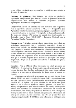 32

e um médico veterinário com um auxiliar, o suficientes para atender a
demanda de produção.

Demanda de produção: Será formado um grupo de produtores
capacitados e organizados, para atuar no sistema de produção através do
cooperativismo para atender a demanda programada conforme
organograma individual de cada produtor.

Cooperativa: Deverá ser formada em cada município uma cooperativa
para a agricultura familiar sustentável a “CAFS” - Cooperativa para
Agricultura Familiar Sustentável, composta por pequenos produtores rurais,
com propriedades de no máximo 50 (cinqüenta) hectares cada cooperado,
dos quais, no mínimo 15% (quinze por cento) desse total deverão ser
destinados para o futuro “PRONAFS” - Programa Nacional para a
Agricultura Familiar Sustentável.

Adequação da Produção: A conversão da produção da propriedade, da
agricultura convencional para a agricultura sustentável, deverá ser
organizada e gradativa, de acordo a demanda do consumo programada de
cada cooperativa, baseada principalmente na agricultura local e indicada
conforme padrão e análise do solo e; devido à escassez da mão de obra no
campo, deverá ser formado um grupo nunca inferior à 30% (trinta por
cento) do total dos cooperados, para o trabalho como sistema de “mutirão”,
para que o referido programa tenha eficácia na produção e na entrega
programada. (Hoje não é aplicado esse sistema de trabalho nos grupos
existentes).

Estrutura Fixa e Móvel: (Hoje inexistente no atual programa do
PRONAF) – A estrutura fixa da cooperativa deverá ser composta de uma
câmara fria, com duas divisões, sendo uma divisão para a conservação de
verduras, e a outra para a climatização de frutas, como a banana por
exemplo.
       A estrutura móvel deverá ser composta por um trator traçado de no
mínimo 75 HP; um trator de tração simples de 70 HP; um caminhão toco
baú com capacidade para 9 (nove) toneladas, um veículo para transporte
coletivo de 16 lugares; um grade aradora de 36 discos;uma grade
niveladora de 36 discos;5 roçadeiras costais a gasolina, um arado de 5
discos; uma plantadeira para plantio direto de três linhas; uma roçadeira
rotativa para hidráulico; um subsolador de cinco hastes; um riscador; um
encanteirador; uma broca para perfuração de buracos para a fixação de
palanques; uma moenda móvel para cana-de-açúcar; uma calcariadeira; um
tarupe; um terraceador para conservação de solo; um picador fixo para
silagem; um pulverizador de 600 litros; uma colhedeira de milho para uma
 