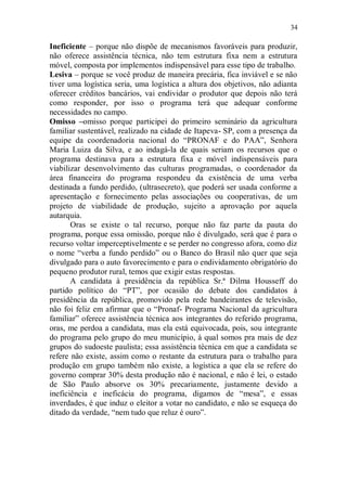 34

Ineficiente – porque não dispõe de mecanismos favoráveis para produzir,
não oferece assistência técnica, não tem estrutura fixa nem a estrutura
móvel, composta por implementos indispensável para esse tipo de trabalho.
Lesiva – porque se você produz de maneira precária, fica inviável e se não
tiver uma logística seria, uma logística a altura dos objetivos, não adianta
oferecer créditos bancários, vai endividar o produtor que depois não terá
como responder, por isso o programa terá que adequar conforme
necessidades no campo.
Omisso –omisso porque participei do primeiro seminário da agricultura
familiar sustentável, realizado na cidade de Itapeva- SP, com a presença da
equipe da coordenadoria nacional do “PRONAF e do PAA”, Senhora
Maria Luiza da Silva, e ao indagá-la de quais seriam os recursos que o
programa destinava para a estrutura fixa e móvel indispensáveis para
viabilizar desenvolvimento das culturas programadas, o coordenador da
área financeira do programa respondeu da existência de uma verba
destinada a fundo perdido, (ultrasecreto), que poderá ser usada conforme a
apresentação e fornecimento pelas associações ou cooperativas, de um
projeto de viabilidade de produção, sujeito a aprovação por aquela
autarquia.
       Oras se existe o tal recurso, porque não faz parte da pauta do
programa, porque essa omissão, porque não é divulgado, será que é para o
recurso voltar imperceptivelmente e se perder no congresso afora, como diz
o nome “verba a fundo perdido” ou o Banco do Brasil não quer que seja
divulgado para o auto favorecimento e para o endividamento obrigatório do
pequeno produtor rural, temos que exigir estas respostas.
       A candidata à presidência da república Sr.ª Dilma Housseff do
partido político do “PT”, por ocasião do debate dos candidatos à
presidência da república, promovido pela rede bandeirantes de televisão,
não foi feliz em afirmar que o “Pronaf- Programa Nacional da agricultura
familiar” oferece assistência técnica aos integrantes do referido programa,
oras, me perdoa a candidata, mas ela está equivocada, pois, sou integrante
do programa pelo grupo do meu município, à qual somos pra mais de dez
grupos do sudoeste paulista; essa assistência técnica em que a candidata se
refere não existe, assim como o restante da estrutura para o trabalho para
produção em grupo também não existe, a logística a que ela se refere do
governo comprar 30% desta produção não é nacional, e não é lei, o estado
de São Paulo absorve os 30% precariamente, justamente devido a
ineficiência e ineficácia do programa, digamos de “mesa”, e essas
inverdades, é que induz o eleitor a votar no candidato, e não se esqueça do
ditado da verdade, “nem tudo que reluz é ouro”.
 