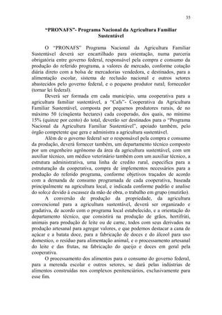 35

      “PRONAFS”- Programa Nacional da Agricultura Familiar
                        Sustentável

       O “PRONAFS” Programa Nacional da Agricultura Familiar
Sustentável deverá ser encartilhado para orientação, numa parceria
obrigatória entre governo federal, responsável pela compra e consumo da
produção do referido programa, a valores de mercado, conforme cotação
diária direto com a bolsa de mercadorias vendedora, e destinados, para a
alimentação escolar, sistema de reclusão nacional e outros setores
abastecidos pelo governo federal, e o pequeno produtor rural; fornecedor
(tornar lei federal).
       Deverá ser formada em cada município, uma cooperativa para a
agricultura familiar sustentável, a “Cafs”- Cooperativa da Agricultura
Familiar Sustentável, composta por pequenos produtores rurais, de no
máximo 50 (cinqüenta hectares) cada cooperado, dos quais, no mínimo
15% (quinze por cento) do total, deverão ser destinados para o “Programa
Nacional da Agricultura Familiar Sustentável”, apoiado também, pelo
órgão competente que gera e administra a agricultura sustentável.
       Além de o governo federal ser o responsável pela compra e consumo
da produção, deverá fornecer também, um departamento técnico composto
por um engenheiro agrônomo da área da agricultura sustentável, com um
auxiliar técnico, um médico veterinário também com um auxiliar técnico, a
estrutura administrativa, uma linha de credito rural, especifica para a
estruturação da cooperativa, compra de implementos necessários para a
produção do referido programa, conforme objetivos traçados de acordo
com a demanda de consumo programada de cada cooperativa, baseada
principalmente na agricultura local, e indicada conforme padrão e analise
do solo;e devido à escassez da mão de obra, o trabalho em grupo (mutirão).
       A conversão de produção da propriedade, da agricultura
convencional para a agricultura sustentável, deverá ser organizado e
gradativa, de acordo com o programa local estabelecido, e a orientação do
departamento técnico, que consistirá na produção de grãos, hortifrúti,
animais para produção de leite ou de carne, todos com seus derivados na
produção artesanal para agregar valores, e que podemos destacar a cana de
açúcar e a batata doce, para a fabricação de doces e do álcool para uso
domestico, o resíduo para alimentação animal, e o processamento artesanal
do leite e das frutas, na fabricação do queijo e doces em geral pela
cooperativa.
       O processamento dos alimentos para o consumo do governo federal,
para a merenda escolar e outros setores, se dará pelas indústrias de
alimentos construídas nos complexos penitenciários, exclusivamente para
esse fim.
 