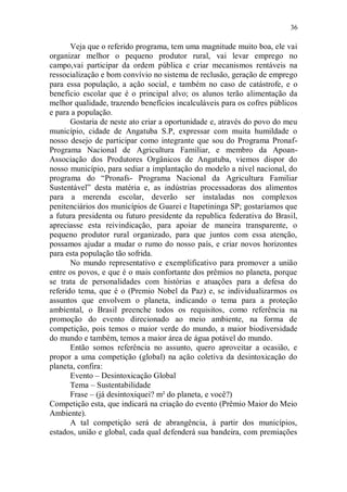 36

       Veja que o referido programa, tem uma magnitude muito boa, ele vai
organizar melhor o pequeno produtor rural, vai levar emprego no
campo,vai participar da ordem pública e criar mecanismos rentáveis na
ressocialização e bom convívio no sistema de reclusão, geração de emprego
para essa população, a ação social, e também no caso de catástrofe, e o
beneficio escolar que é o principal alvo; os alunos terão alimentação da
melhor qualidade, trazendo benefícios incalculáveis para os cofres públicos
e para a população.
       Gostaria de neste ato criar a oportunidade e, através do povo do meu
município, cidade de Angatuba S.P, expressar com muita humildade o
nosso desejo de participar como integrante que sou do Programa Pronaf-
Programa Nacional de Agricultura Familiar, e membro da Apoan-
Associação dos Produtores Orgânicos de Angatuba, viemos dispor do
nosso município, para sediar a implantação do modelo a nível nacional, do
programa do “Pronafs- Programa Nacional da Agricultura Familiar
Sustentável” desta matéria e, as indústrias processadoras dos alimentos
para a merenda escolar, deverão ser instaladas nos complexos
penitenciários dos municípios de Guarei e Itapetininga SP; gostaríamos que
a futura presidenta ou futuro presidente da republica federativa do Brasil,
apreciasse esta reivindicação, para apoiar de maneira transparente, o
pequeno produtor rural organizado, para que juntos com essa atenção,
possamos ajudar a mudar o rumo do nosso país, e criar novos horizontes
para esta população tão sofrida.
       No mundo representativo e exemplificativo para promover a união
entre os povos, e que é o mais confortante dos prêmios no planeta, porque
se trata de personalidades com histórias e atuações para a defesa do
referido tema, que é o (Premio Nobel da Paz) e, se individualizarmos os
assuntos que envolvem o planeta, indicando o tema para a proteção
ambiental, o Brasil preenche todos os requisitos, como referência na
promoção do evento direcionado ao meio ambiente, na forma de
competição, pois temos o maior verde do mundo, a maior biodiversidade
do mundo e também, temos a maior área de água potável do mundo.
       Então somos referência no assunto, quero aproveitar a ocasião, e
propor a uma competição (global) na ação coletiva da desintoxicação do
planeta, confira:
       Evento – Desintoxicação Global
       Tema – Sustentabilidade
       Frase – (já desintoxiquei? m² do planeta, e você?)
Competição esta, que indicará na criação do evento (Prêmio Maior do Meio
Ambiente).
       A tal competição será de abrangência, à partir dos municípios,
estados, união e global, cada qual defenderá sua bandeira, com premiações
 