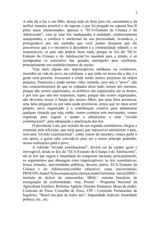 2

A mãe dá a luz a um filho, deseja tudo de bom para ele, encaminha-o da
melhor maneira possível e de repente o que foi pregado na suposta boa fé
pelos maus intencionados, aparece o “ECA-Estatuto da Criança e do
Adolescente”, com as suas leis inadequadas à realidade, criminosamente
manipuladas, e confisca o intelectual da sua preciosidade, levando-o, e
protegendo-o por um caminho que você jamais desejaria que ele
percorresse que é o incentivo à desordem e a criminalidade infantil; e os
responsáveis, os pais não podem fazer nada, porque as leis do “ECA-
Estatuto da Criança e do Adolescente”os mandam para a prisão, é só
acompanhar os noticiários das grandes metrópoles para confirmar,
principalmente nos estabelecimentos de ensino.
       Veja mais alguns dos imperceptíveis maldosos ou criminosos,
inseridos na vida do povo, no cotidiano, e que estão no nosso dia a dia, e a
gente nem percebe, trouxeram e ainda trarão muitos prejuízos da ordem
psíquica, financeira e ainda muitas vidas custarão, caso nós o “povo”, não
nos conscientizarmos de que os culpados disso tudo, somos nós mesmos,
porque não somos organizados, os políticos são organizados até os dentes,
é por isso que não nos respeitam, repito, porque não somos organizados,
não devemos trocar o futuro dos nossos filhos, por uma falsa promessa,
uma falsa pregação ou por uma ajuda promiscua, temos que ter mais amor
próprio, povo organizado é a contribuição coletiva para administrar
qualquer situação que seja, então, vamos começar este movimento, vamos
organizar para sugerir e ajudar a administrar a uma “revisão
constitucional”, para adequação e atualização das leis.
       O presidente Lula, por ocasião da sua segunda candidatura, chegou a
comentar pela televisão, que seria quase que impossível administrar o país,
sem uma “revisão constitucional”, então vamos de encontro, vamos pedir o
seu apoio, e quem sabe convidá-lo para ser o nosso príncipe padrinho,
nestas realizações para o povo.
       A referida “revisão constitucional”, deverá ser de caráter geral e
irrevogável, desde as leis do “ECA-Estatuto da Criança e do Adolescente”,
até as leis que regem a imunidade do congresso nacional, principalmente,
os seguimentos que abrangem estes imperceptíveis: as leis constitutivas;
forças armadas; universidades publicas, deveres pátrio; ECA-Estatuto da
Criança e do Adolescente;crédito educativo; cotas universitárias;
PROCON;Anatel/Telecomunicações;Justiça;Anatel/telefonia móvel;IDEC-
instituto de defesa do consumidor; SBAC- sistema brasileiro de
averiguação da conformidade; Ana; Pronaf - Programa Nacional da
Agricultura Familiar; Reforma Agrária; Direitos Humanos; abuso de poder;
Comissão de Ética; Conselho de Ética; CPI - Comissão Parlamentar de
Inquérito; “Brasil um pais de todos nós”; Impunidade Judicial; Imunidade
política, etc., etc.
 