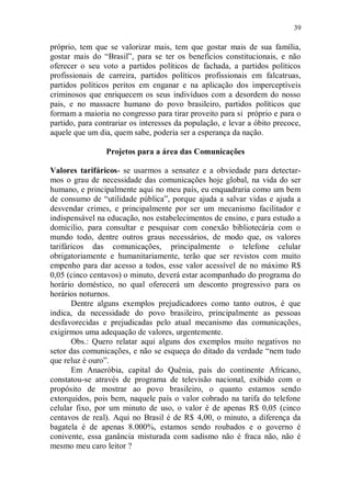 39

próprio, tem que se valorizar mais, tem que gostar mais de sua família,
gostar mais do “Brasil”, para se ter os benefícios constitucionais, e não
oferecer o seu voto a partidos políticos de fachada, a partidos políticos
profissionais de carreira, partidos políticos profissionais em falcatruas,
partidos políticos peritos em enganar e na aplicação dos imperceptíveis
criminosos que enriquecem os seus indivíduos com a desordem do nosso
pais, e no massacre humano do povo brasileiro, partidos políticos que
formam a maioria no congresso para tirar proveito para si próprio e para o
partido, para contrariar os interesses da população, e levar a óbito precoce,
aquele que um dia, quem sabe, poderia ser a esperança da nação.

                 Projetos para a área das Comunicações

Valores tarifáricos- se usarmos a sensatez e a obviedade para detectar-
mos o grau de necessidade das comunicações hoje global, na vida do ser
humano, e principalmente aqui no meu país, eu enquadraria como um bem
de consumo de “utilidade pública”, porque ajuda a salvar vidas e ajuda a
desvendar crimes, e principalmente por ser um mecanismo facilitador e
indispensável na educação, nos estabelecimentos de ensino, e para estudo a
domicilio, para consultar e pesquisar com conexão bibliotecária com o
mundo todo, dentre outros graus necessários, de modo que, os valores
tarifáricos das comunicações, principalmente o telefone celular
obrigatoriamente e humanitariamente, terão que ser revistos com muito
empenho para dar acesso a todos, esse valor acessível de no máximo R$
0,05 (cinco centavos) o minuto, deverá estar acompanhado do programa do
horário doméstico, no qual oferecerá um desconto progressivo para os
horários noturnos.
       Dentre alguns exemplos prejudicadores como tanto outros, é que
indica, da necessidade do povo brasileiro, principalmente as pessoas
desfavorecidas e prejudicadas pelo atual mecanismo das comunicações,
exigirmos uma adequação de valores, urgentemente.
       Obs.: Quero relatar aqui alguns dos exemplos muito negativos no
setor das comunicações, e não se esqueça do ditado da verdade “nem tudo
que reluz é ouro”.
       Em Anaeróbia, capital do Quênia, país do continente Africano,
constatou-se através de programa de televisão nacional, exibido com o
propósito de mostrar ao povo brasileiro, o quanto estamos sendo
extorquidos, pois bem, naquele país o valor cobrado na tarifa do telefone
celular fixo, por um minuto de uso, o valor é de apenas R$ 0,05 (cinco
centavos de real). Aqui no Brasil é de R$ 4,00, o minuto, a diferença da
bagatela é de apenas 8.000%, estamos sendo roubados e o governo é
conivente, essa ganância misturada com sadismo não é fraca não, não é
mesmo meu caro leitor ?
 